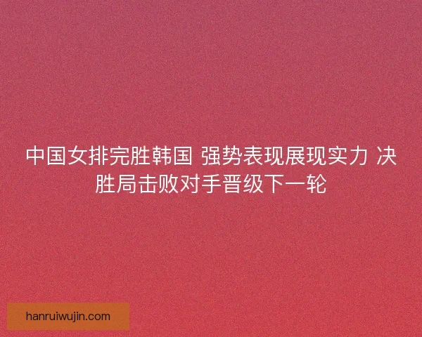中国女排完胜韩国 强势表现展现实力 决胜局击败对手晋级下一轮