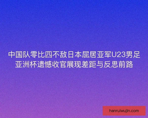 中国队零比四不敌日本屈居亚军U23男足亚洲杯遗憾收官展现差距与反思前路