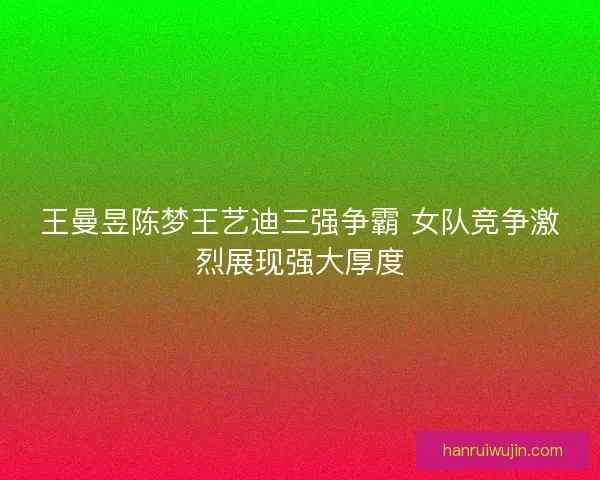 王曼昱陈梦王艺迪三强争霸 女队竞争激烈展现强大厚度