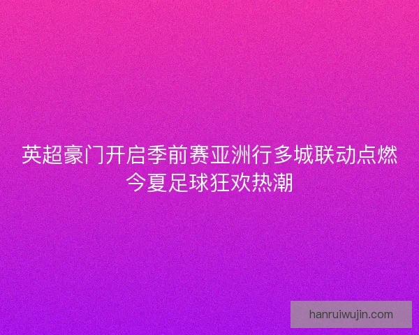 英超豪门开启季前赛亚洲行多城联动点燃今夏足球狂欢热潮