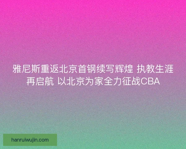 雅尼斯重返北京首钢续写辉煌 执教生涯再启航 以北京为家全力征战CBA