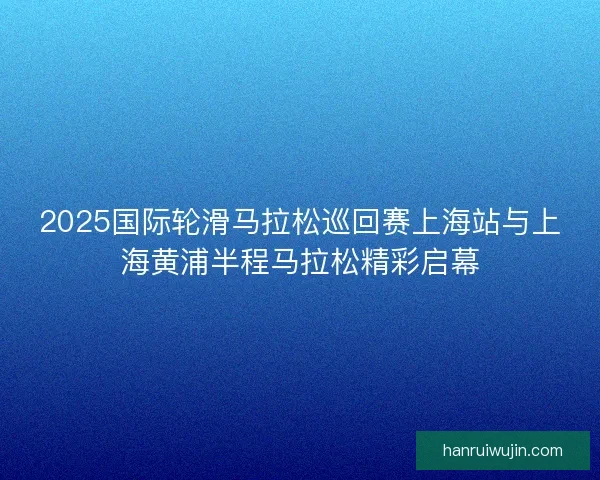2025国际轮滑马拉松巡回赛上海站与上海黄浦半程马拉松精彩启幕