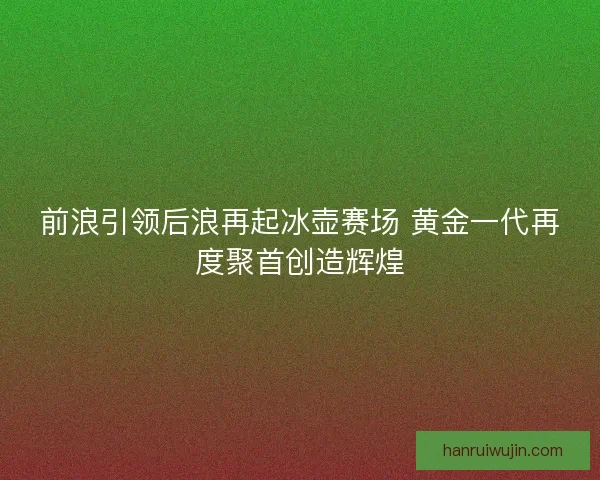 前浪引领后浪再起冰壶赛场 黄金一代再度聚首创造辉煌