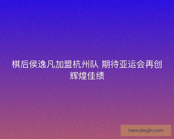 棋后侯逸凡加盟杭州队 期待亚运会再创辉煌佳绩