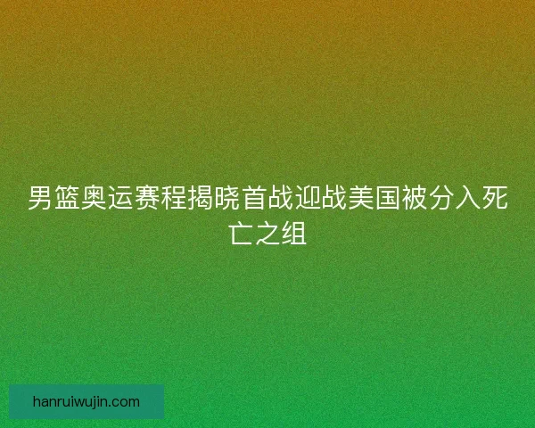 男篮奥运赛程揭晓首战迎战美国被分入死亡之组 男篮奥运赛程揭晓首战迎战美国被分入死亡之组