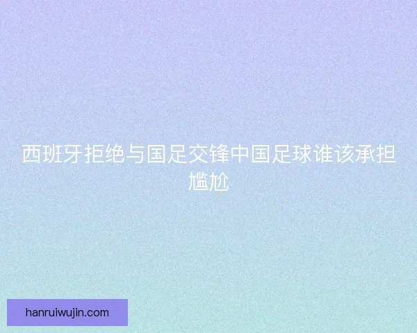 西班牙拒绝与国足交锋中国足球谁该承担尴尬