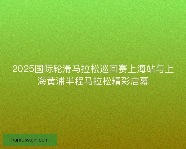 2025国际轮滑马拉松巡回赛上海站与上海黄浦半程马拉松精彩启幕