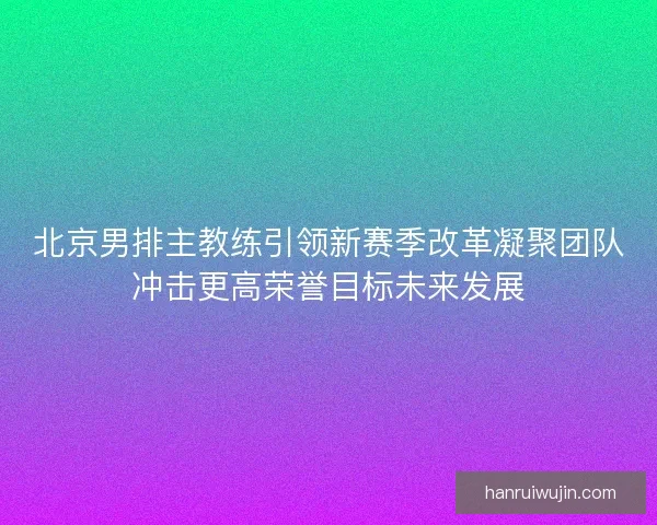 北京男排主教练引领新赛季改革凝聚团队冲击更高荣誉目标未来发展