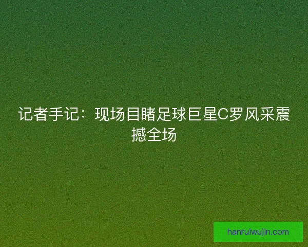 记者手记：现场目睹足球巨星C罗风采震撼全场