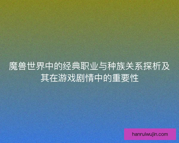 魔兽世界中的经典职业与种族关系探析及其在游戏剧情中的重要性