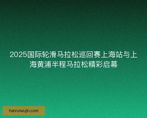 2025国际轮滑马拉松巡回赛上海站与上海黄浦半程马拉松精彩启幕 2025国际轮滑马拉松巡回赛上海站与上海黄浦半程马拉松精彩启幕