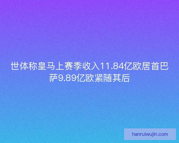 世体称皇马上赛季收入11.84亿欧居首巴萨9.89亿欧紧随其后