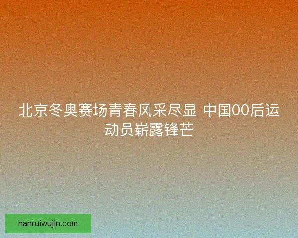北京冬奥赛场青春风采尽显 中国00后运动员崭露锋芒