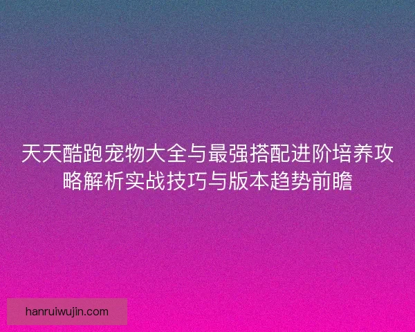 天天酷跑宠物大全与最强搭配进阶培养攻略解析实战技巧与版本趋势前瞻