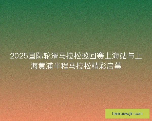 2025国际轮滑马拉松巡回赛上海站与上海黄浦半程马拉松精彩启幕
