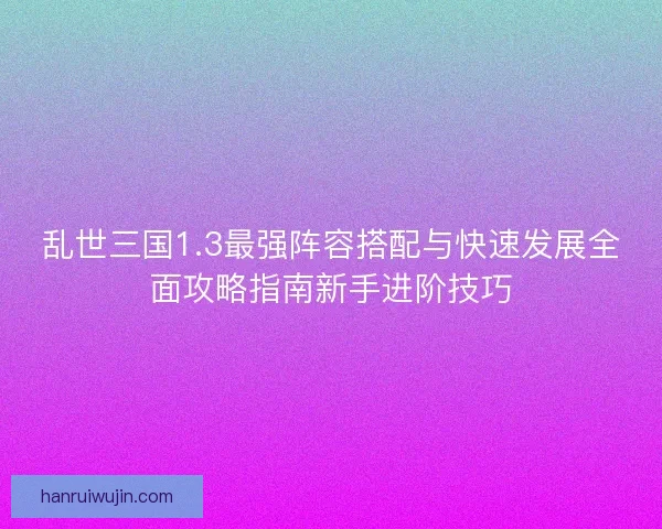 乱世三国1.3最强阵容搭配与快速发展全面攻略指南新手进阶技巧
