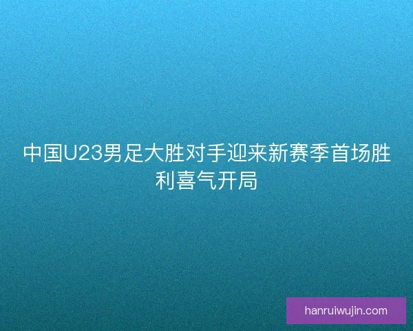 中国U23男足大胜对手迎来新赛季首场胜利喜气开局