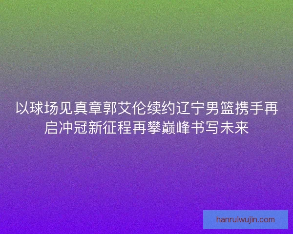 以球场见真章郭艾伦续约辽宁男篮携手再启冲冠新征程再攀巅峰书写未来