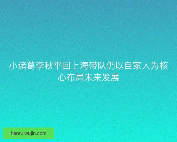 小诸葛李秋平回上海带队仍以自家人为核心布局未来发展 小诸葛李秋平回上海带队仍以自家人为核心布局未来发展