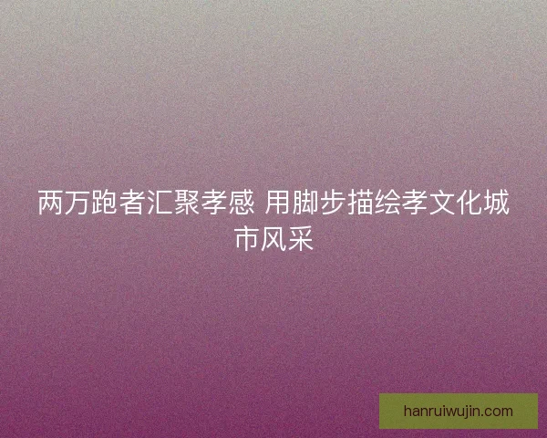 两万跑者汇聚孝感 用脚步描绘孝文化城市风采 两万跑者汇聚孝感 用脚步描绘孝文化城市风采