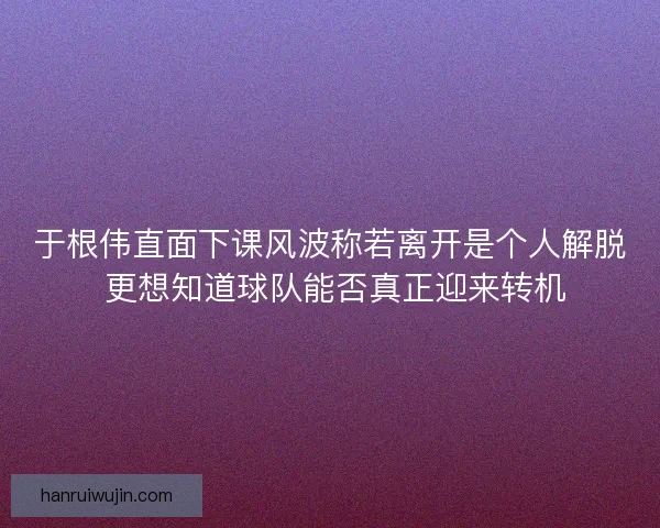 于根伟直面下课风波称若离开是个人解脱 更想知道球队能否真正迎来转机 于根伟直面下课风波称若离开是个人解脱 更想知道球队能否真正迎来转机