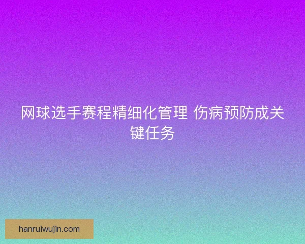 网球选手赛程精细化管理 伤病预防成关键任务 网球选手赛程精细化管理 伤病预防成关键任务